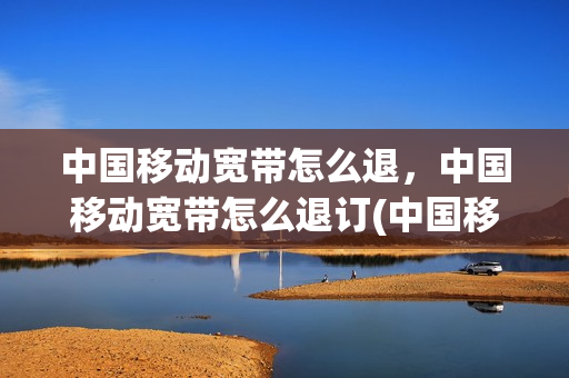 中国移动宽带怎么退，中国移动宽带怎么退订(中国移动宽带怎么退,中国移动宽带怎么退订不了)