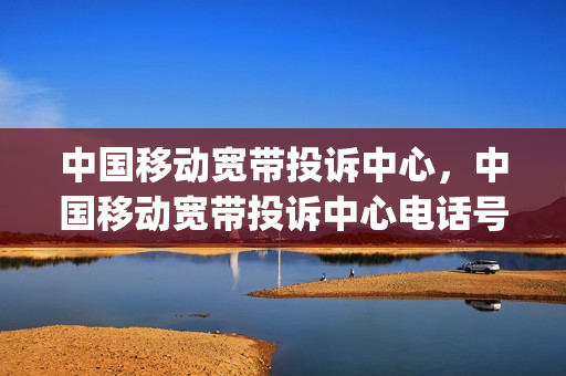 中国移动宽带投诉中心，中国移动宽带投诉中心电话号码(中国移动宽带投诉客服电话)