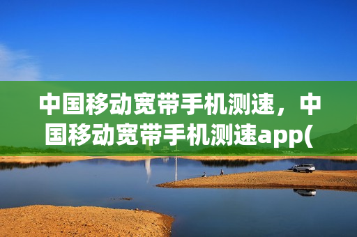 中国移动宽带手机测速，中国移动宽带手机测速app(中国移动宽带在线测速软件)