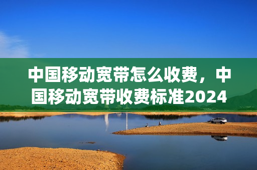 中国移动宽带怎么收费，中国移动宽带收费标准2024(中国移动宽带收费标准2021)