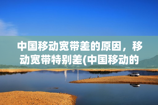 中国移动宽带差的原因，移动宽带特别差(中国移动的宽带为什么网速不稳定)