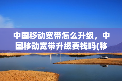 中国移动宽带怎么升级，中国移动宽带升级要钱吗(移动宽带升级收费吗)