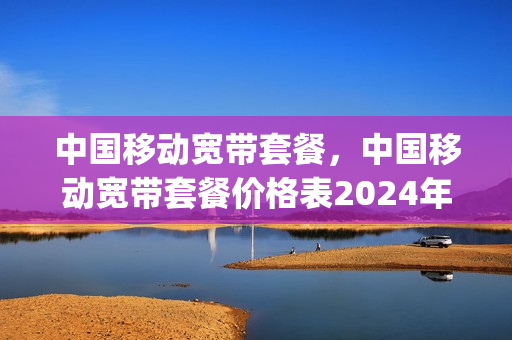 中国移动宽带套餐，中国移动宽带套餐价格表2024年(2020中国移动宽带套餐介绍)