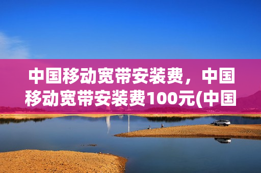 中国移动宽带安装费，中国移动宽带安装费100元(中国移动宽带安装费200元)