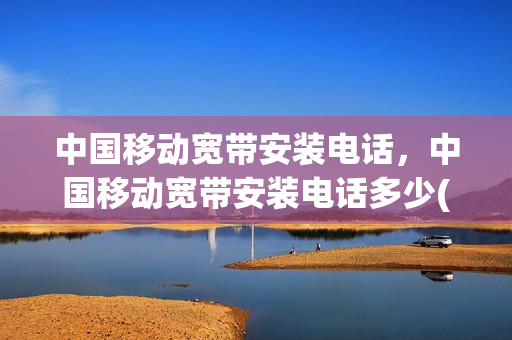 中国移动宽带安装电话，中国移动宽带安装电话多少(中国移动宽带安装电话是多少)