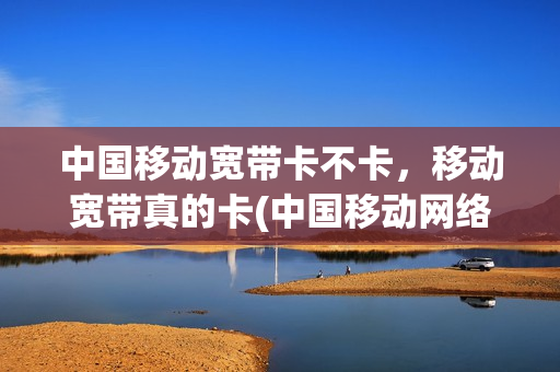 中国移动宽带卡不卡，移动宽带真的卡(中国移动网络宽带卡不卡)
