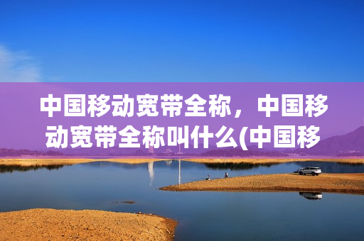中国移动宽带全称，中国移动宽带全称叫什么(中国移动的宽带名称)