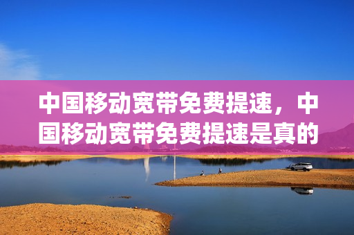 中国移动宽带免费提速，中国移动宽带免费提速是真的吗(移动宽带免费提速300m是真的吗)