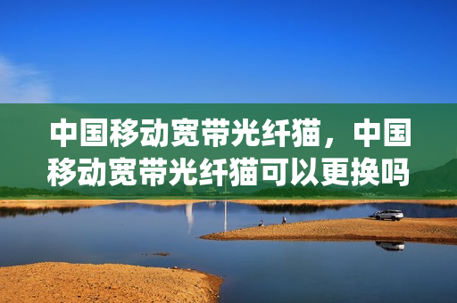 中国移动宽带光纤猫，中国移动宽带光纤猫可以更换吗(移动的光纤猫能不能换)