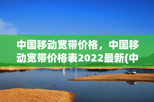 中国移动宽带价格，中国移动宽带价格表2022最新(中国移动宽带价格2020)