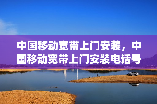 中国移动宽带上门安装，中国移动宽带上门安装电话号码(移动宽带上门安装要多少钱)