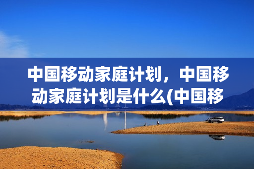 中国移动家庭计划，中国移动家庭计划是什么(中国移动家庭计划,中国移动家庭计划是什么意思)