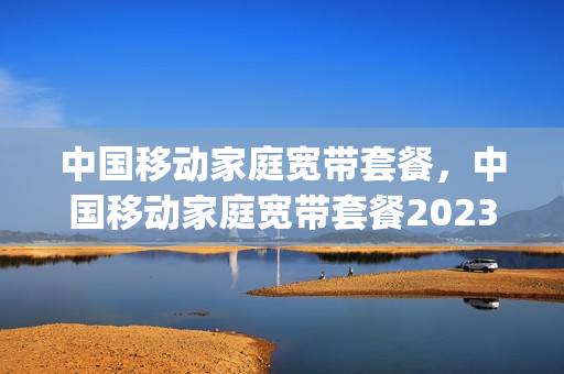 中国移动家庭宽带套餐，中国移动家庭宽带套餐2023年(中国移动家庭宽带资费)