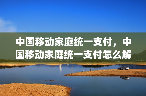 中国移动家庭统一支付，中国移动家庭统一支付怎么解绑(中国移动家庭统一支付如何取消成员)