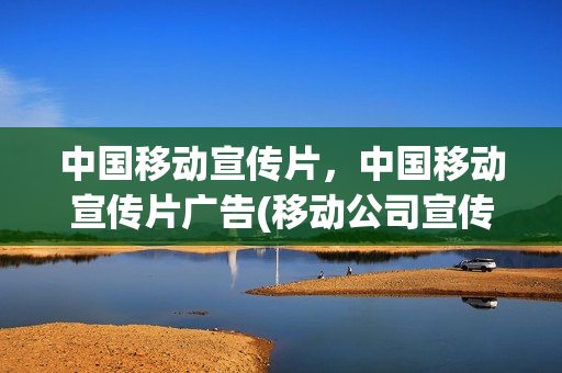 中国移动宣传片，中国移动宣传片广告(移动公司宣传广告片)