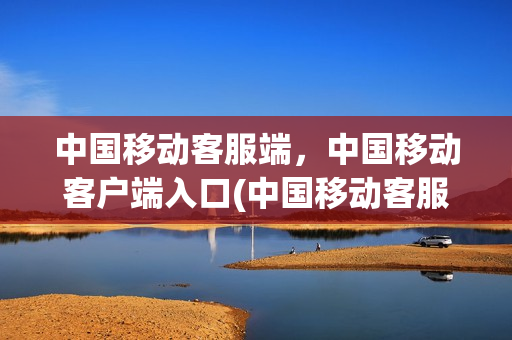 中国移动客服端，中国移动客户端入口(中国移动客服app)