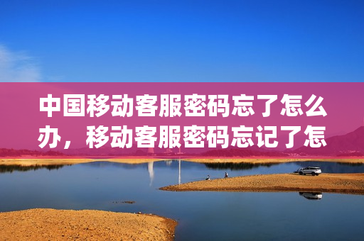 中国移动客服密码忘了怎么办，移动客服密码忘记了怎么找回(中国移动客服密码是啥)