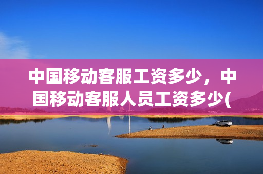 中国移动客服工资多少，中国移动客服人员工资多少(中国移动客服工资多少钱)