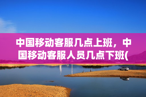 中国移动客服几点上班，中国移动客服人员几点下班(移动的客服几点上班)