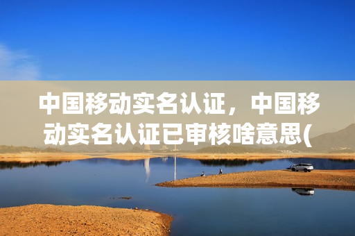中国移动实名认证，中国移动实名认证已审核啥意思(中国移动实名制审核多久)