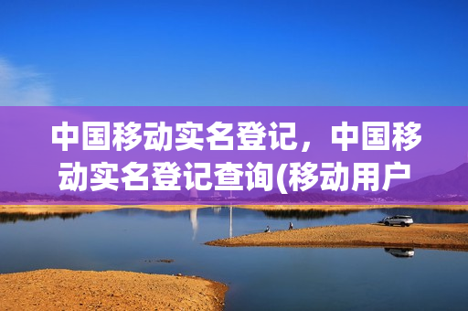 中国移动实名登记，中国移动实名登记查询(移动用户实名制查询)