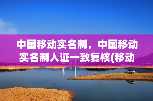 中国移动实名制，中国移动实名制人证一致复核(移动实名认证就是个坑)