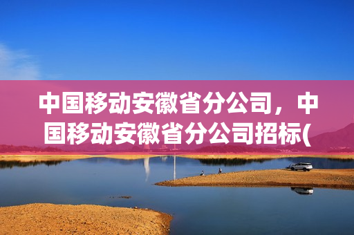 中国移动安徽省分公司，中国移动安徽省分公司招标(安徽移动公司招标网官网)