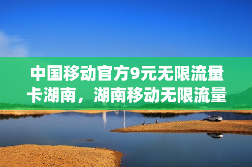 中国移动官方9元无限流量卡湖南，湖南移动无限流量套餐多少钱(湖南移动99元无限流量套餐)