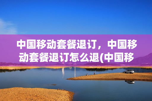 中国移动套餐退订，中国移动套餐退订怎么退(中国移动套餐如何退)