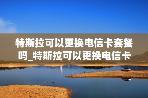 特斯拉可以更换电信卡套餐吗_特斯拉可以更换电信卡套餐吗