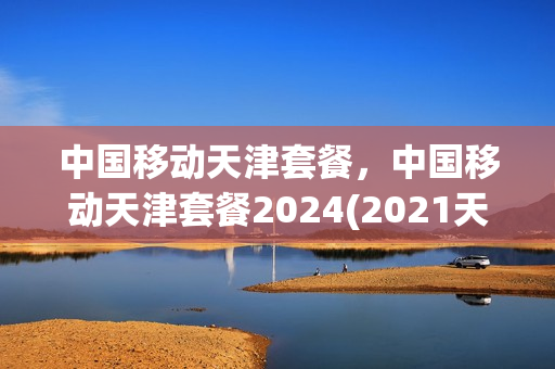 中国移动天津套餐，中国移动天津套餐2024(2021天津移动套餐)
