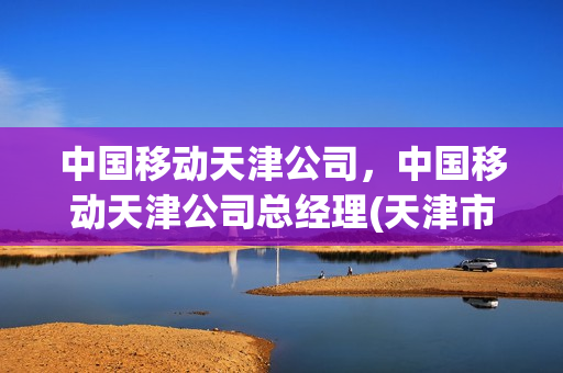 中国移动天津公司，中国移动天津公司总经理(天津市移动公司主要领导)