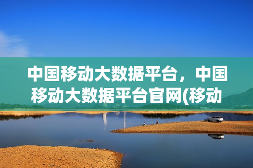 中国移动大数据平台，中国移动大数据平台官网(移动大数据平台叫什么)