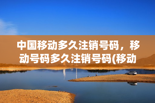中国移动多久注销号码，移动号码多久注销号码(移动号码多长时间可以注销)