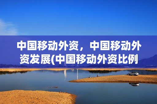 中国移动外资，中国移动外资发展(中国移动外资比例占多少)