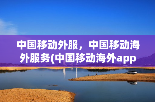 中国移动外服，中国移动海外服务(中国移动海外app)