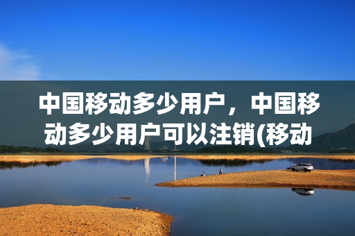 中国移动多少用户，中国移动多少用户可以注销(移动用户最多可以有几个号码)