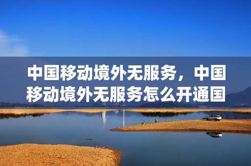中国移动境外无服务，中国移动境外无服务怎么开通国际漫游(境外移动卡显示无服务)