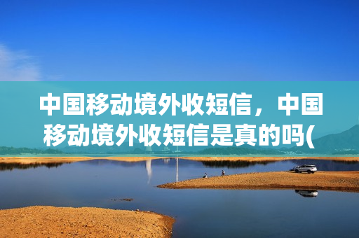 中国移动境外收短信，中国移动境外收短信是真的吗(中国移动 海外收短信)
