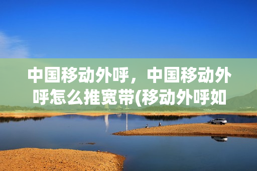 中国移动外呼，中国移动外呼怎么推宽带(移动外呼如何推荐套餐)
