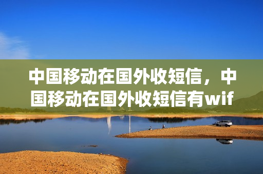 中国移动在国外收短信，中国移动在国外收短信有wifi还要钱吗(中国移动在境外收短信)
