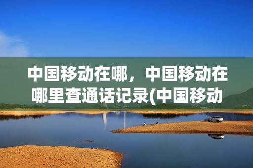 中国移动在哪，中国移动在哪里查通话记录(中国移动在哪里查看通话记录)