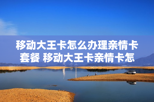 移动大王卡怎么办理亲情卡套餐 移动大王卡亲情卡怎么收费