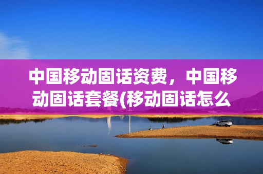 中国移动固话资费，中国移动固话套餐(移动固话怎么交费)