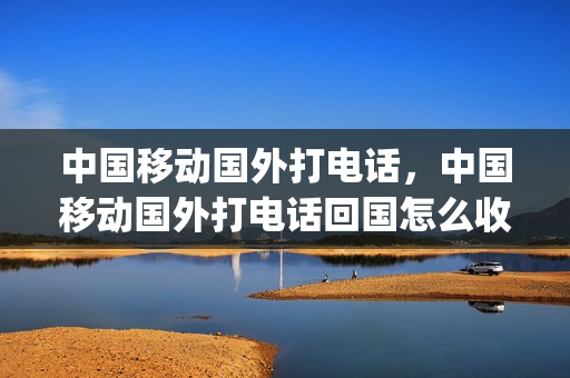 中国移动国外打电话，中国移动国外打电话回国怎么收费(移动国外打国内电话多少钱)