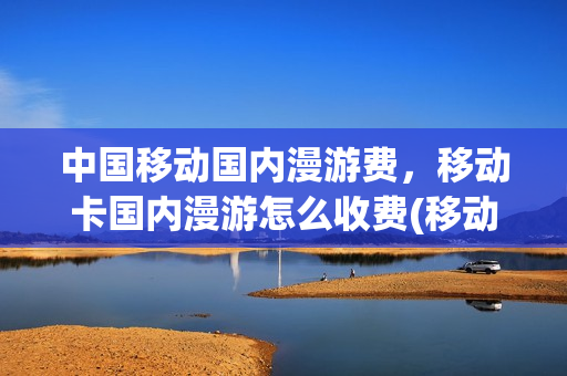 中国移动国内漫游费，移动卡国内漫游怎么收费(移动国内漫游费收费标准)