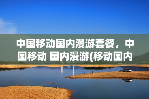 中国移动国内漫游套餐，中国移动 国内漫游(移动国内漫游业务)