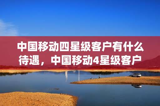 中国移动四星级客户有什么待遇，中国移动4星级客户有什么待遇(移动四星级客户待遇是什么)
