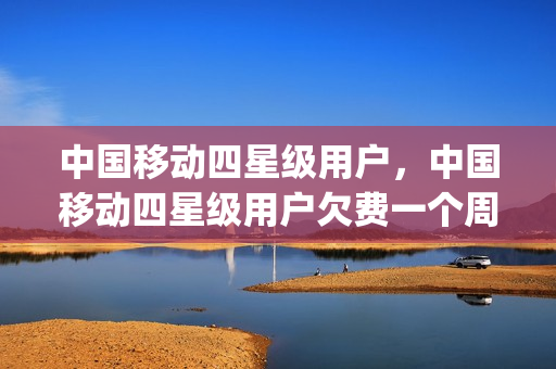 中国移动四星级用户，中国移动四星级用户欠费一个周期停机(移动客户4星级欠费150)