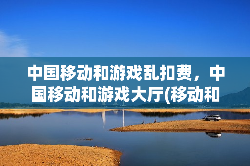 中国移动和游戏乱扣费，中国移动和游戏大厅(移动和游戏app)